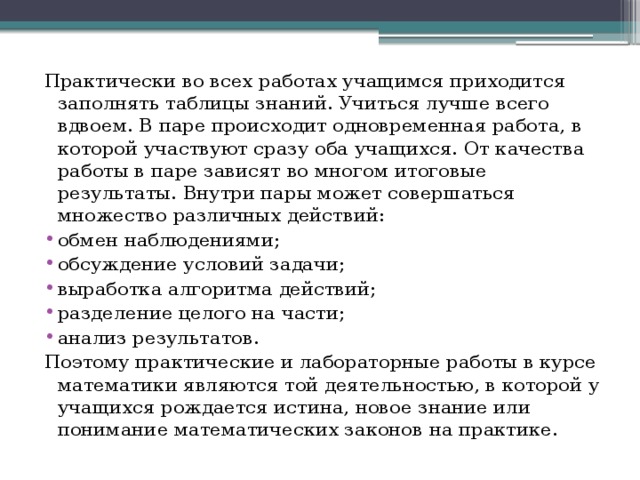 Практически во всех работах учащимся приходится заполнять таблицы знаний. Учиться лучше всего вдвоем. В паре происходит одновременная работа, в которой участвуют сразу оба учащихся. От качества работы в паре зависят во многом итоговые результаты. Внутри пары может совершаться множество различных действий: обмен наблюдениями; обсуждение условий задачи; выработка алгоритма действий; разделение целого на части; анализ результатов. Поэтому практические и лабораторные работы в курсе математики являются той деятельностью, в которой у учащихся рождается истина, новое знание или понимание математических законов на практике. 