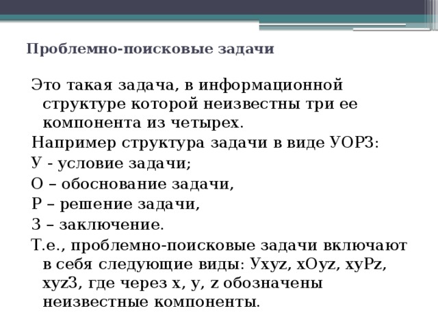 Проблемно-поисковые задачи   Это такая задача, в информационной структуре которой неизвестны три ее компонента из четырех. Например структура задачи в виде УОРЗ: У - условие задачи; О – обоснование задачи, Р – решение задачи, 3 – заключение. Т.е., проблемно-поисковые задачи включают в себя следующие виды: Уxyz, xОyz, xyРz, xyzЗ, где через х, у, z обозначены неизвестные компоненты. 