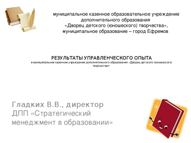 муниципальное казенное образовательное учреждение дополнительного образования «Дворец детского (юношеского) творчества», муниципальное образование – город Ефремов    РЕЗУЛЬТАТЫ УПРАВЛЕНЧЕСКОГО ОПЫТА  в муниципальном казенном учреждении дополнительного образования «Дворец детского (юношеского) творчества » Гладких В.В., директор  ДПП «Стратегический менеджмент в образовании»