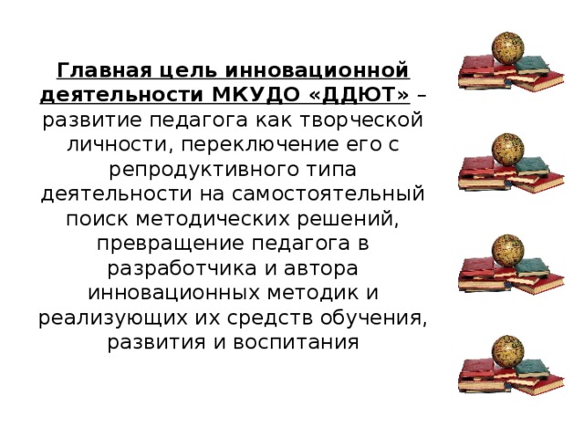 Главная цель инновационной деятельности МКУДО «ДДЮТ» – развитие педагога как творческой личности, переключение его с репродуктивного типа деятельности на самостоятельный поиск методических решений, превращение педагога в разработчика и автора инновационных методик и реализующих их средств обучения, развития и воспитания