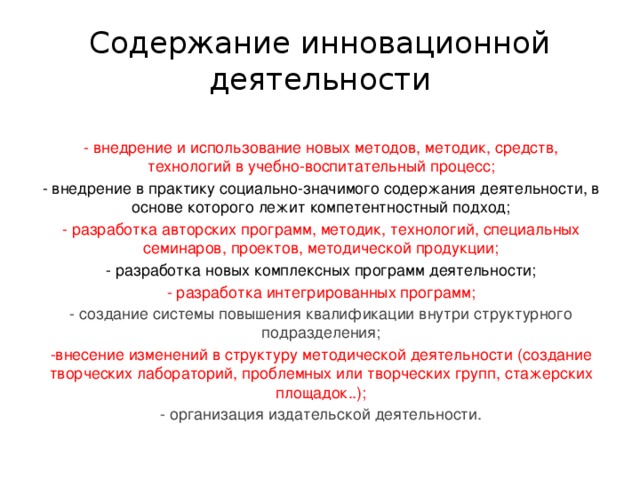 Содержание инновационной деятельности -  внедрение и использование новых методов, методик, средств, технологий в учебно-воспитательный процесс; - внедрение в практику социально-значимого содержания деятельности, в основе которого лежит компетентностный подход; - разработка авторских программ, методик, технологий, специальных семинаров, проектов, методической продукции; - разработка новых комплексных программ деятельности; - разработка интегрированных программ; - создание системы повышения квалификации внутри структурного подразделения; -внесение изменений в структуру методической деятельности (создание творческих лабораторий, проблемных или творческих групп, стажерских площадок..); - организация издательской деятельности.