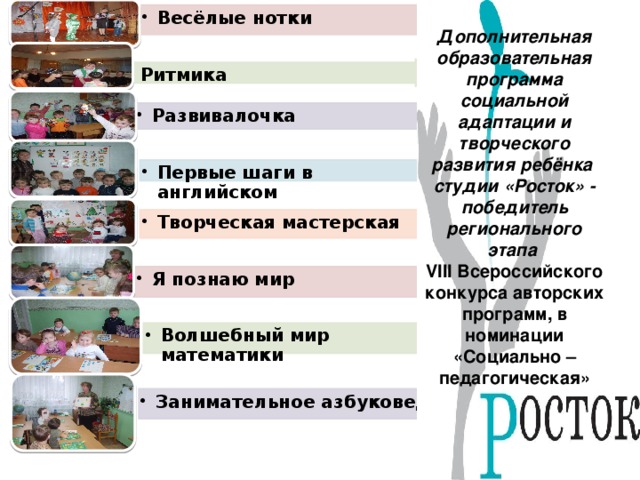 Весёлые нотки Весёлые нотки Дополнительная образовательная программа социальной адаптации и творческого развития ребёнка студии «Росток» - победитель регионального этапа VIII Всероссийского конкурса авторских программ, в номинации «Социально – педагогическая» Ритмика Ритмика Развивалочка Развивалочка Первые шаги в английском Первые шаги в английском Творческая мастерская Творческая мастерская Я познаю мир Я познаю мир Волшебный мир математики Волшебный мир математики Занимательное азбуковедение Занимательное азбуковедение