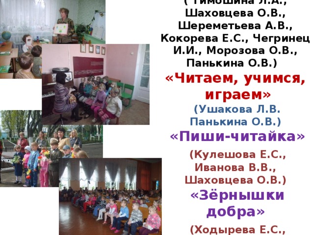 Студии:  «Росток»  ( Тимошина Л.А., Шаховцева О.В., Шереметьева А.В., Кокорева Е.С., Чегринец И.И., Морозова О.В., Панькина О.В.)   «Читаем, учимся,  играем»   (Ушакова Л.В. Панькина О.В.)   «Пиши-читайка»   (Кулешова Е.С., Иванова В.В., Шаховцева О.В.)   «Зёрнышки добра»   (Ходырева Е.С., Терехова С.Б.)