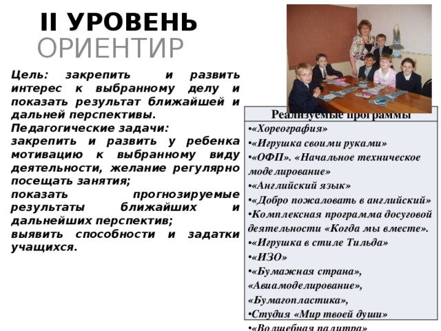 II УРОВЕНЬ ОРИЕНТИР Цель: закрепить и развить интерес к выбранному делу и показать результат ближайшей и дальней перспективы. Педагогические задачи: закрепить и развить у ребенка мотивацию к выбранному виду деятельности, желание регулярно посещать занятия; показать прогнозируемые результаты ближайших и дальнейших перспектив; выявить способности и задатки учащихся. Реализуемые программы