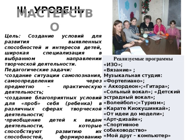 III. УРОВЕНЬ МАСТЕРСТВО Цель: Создание условий для развития выявленных способностей и интересов детей, широкая специализация в выбранном направлении творческой деятельности. Педагогические задачи: создание ситуации самопознания, самоопределения через предметно – практическую деятельность; создание благоприятных условий для «проб» себя (ребенка) в различных сферах творческой деятельности; приобщение детей к видам деятельности, которые способствуют развитию их способностей, формированию профессиональных интересов Реализуемые программы «ИЗО»; «Вязание» ; Музыкальная студия: «Фортепиано»; « Аккордеон»;«Гитара»; «Сольный вокал»; «Детский эстрадный вокал»; «Волейбол»;«Туризм»; «Карате Киокушинкай»; «От идеи до модели»; «Арт-дизайн»; «Спортивное собаководство» «Мой друг – компьютер»