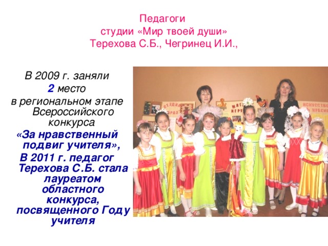 Педагоги  студии «Мир твоей души»  Терехова С.Б., Чегринец И.И., В 2009 г. заняли  2 место в региональном этапе Всероссийского конкурса «За нравственный подвиг учителя», В 2011 г. педагог Терехова С.Б. стала лауреатом областного конкурса, посвященного Году учителя