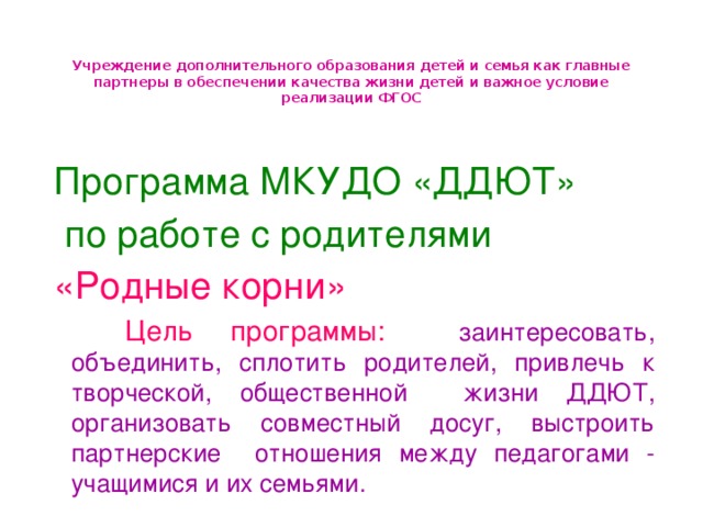 Учреждение дополнительного образования детей и семья как главные партнеры в обеспечении качества жизни детей и важное условие реализации ФГОС Программа МКУДО «ДДЮТ»  по работе с родителями «Родные корни»  Цель программы:  заинтересовать, объединить, сплотить родителей, привлечь к творческой, общественной жизни ДДЮТ, организовать совместный досуг, выстроить партнерские отношения между педагогами - учащимися и их семьями.