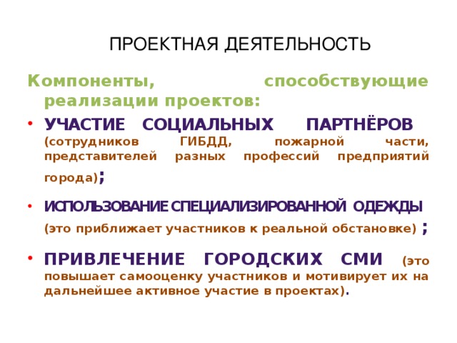 ПРОЕКТНАЯ ДЕЯТЕЛЬНОСТЬ Компоненты, способствующие реализации проектов: Участие социальных партнёров (сотрудников ГИБДД, пожарной части, представителей разных профессий предприятий города) ;  Использование специализированной одежды (это приближает участников к реальной обстановке) ;  Привлечение городских сми (это повышает самооценку участников и мотивирует их на дальнейшее активное участие в проектах) .