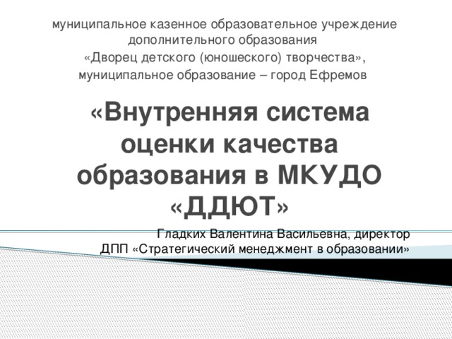 муниципальное казенное образовательное учреждение дополнительного образования «Дворец детского (юношеского) творчества», муниципальное образование – город Ефремов «Внутренняя система оценки качества образования в МКУДО «ДДЮТ» Гладких Валентина Васильевна, директор ДПП «Стратегический менеджмент в образовании»