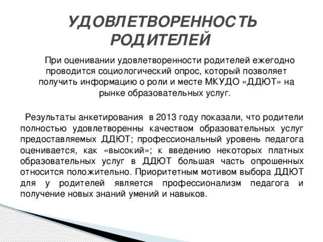 УДОВЛЕТВОРЕННОСТЬ РОДИТЕЛЕЙ  При оценивании удовлетворенности родителей ежегодно проводится социологический опрос, который позволяет получить информацию о роли и месте МКУДО «ДДЮТ» на рынке образовательных услуг. Результаты анкетирования в 2013 году показали, что родители полностью удовлетворенны качеством образовательных услуг предоставляемых ДДЮТ; профессиональный уровень педагога оценивается, как «высокий»; к введению некоторых платных образовательных услуг в ДДЮТ большая часть опрошенных относится положительно. Приоритетным мотивом выбора ДДЮТ для у родителей является профессионализм педагога и получение новых знаний умений и навыков.