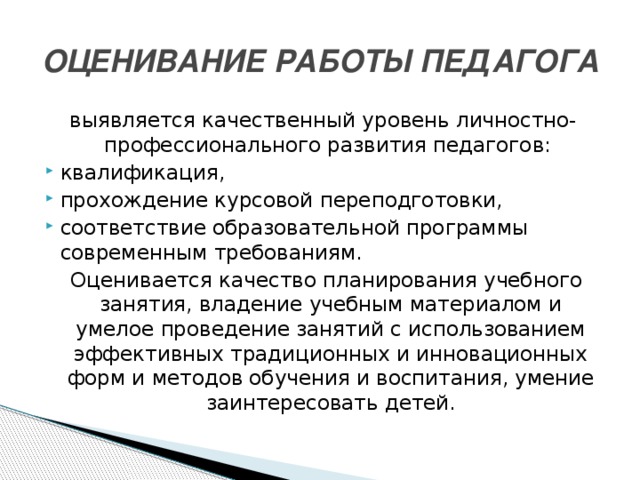 ОЦЕНИВАНИЕ РАБОТЫ ПЕДАГОГА выявляется качественный уровень личностно-профессионального развития педагогов: квалификация, прохождение курсовой переподготовки, соответствие образовательной программы современным требованиям.  Оценивается качество планирования учебного занятия, владение учебным материалом и умелое проведение занятий с использованием эффективных традиционных и инновационных форм и методов обучения и воспитания, умение заинтересовать детей.