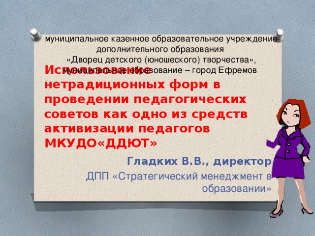муниципальное казенное образовательное учреждение дополнительного образования «Дворец детского (юношеского) творчества», муниципальное образование – город Ефремов Использование нетрадиционных форм в проведении педагогических советов как одно из средств активизации педагогов МКУДО«ДДЮТ» Гладких В.В., директор ДПП «Стратегический менеджмент в образовании»