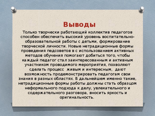 Выводы Только творчески работающий коллектив педагогов способен обеспечить высокий уровень воспитательно-образовательной работы с детьми, формирование творческой личности. Новые нетрадиционные формы проведения педсоветов в с использованием активных методов обучения помогают добиться того, чтобы каждый педагог стал заинтересованным и активным участником проводимого мероприятия, позволяют сделать процесс  живым и интересным,  дают возможность продемонстрировать педагогам свои знания в разных областях. В дальнейшем именно такие, нетрадиционные формы работы должны стать образцом неформального подхода к делу, увлекательного и содержательного разговора, вносить яркость и оригинальность.
