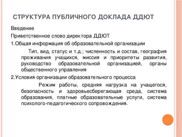 структура публичного доклада ДДЮТ   Введение Приветственное слово директора ДДЮТ 1.Общая информация об образовательной организации  Тип, вид, статус и т.д.; численность и состав, география проживания учащихся, миссия и приоритеты развития, руководство образовательной организацией, органы общественного управления 2.Условия организации образовательного процесса  Режим работы, средняя нагрузка на учащегося, безопасность и здоровьесберегающая среда, система образования, платные образовательные услуги, система психолого-педагогического сопровождения.