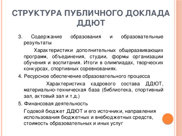 структура публичного доклада ДДЮТ 3. Содержание образования и образовательные результаты  Характеристики дополнительных общеразвивающих программ, объединения, студии, формы организации обучения и воспитания. Итоги в олимпиадах, творческих конкурсах, спортивных соревнованиях. 4. Ресурсное обеспечение образовательного процесса  Характеристика кадрового состава ДДЮТ, материально-техническая база (библиотека, спортивный зал, актовый зал и т.д.) 5. Финансовая деятельность  Годовой бюджет ДДЮТ и его источники, направления использования бюджетных и внебюджетных средств, стоимость образовательных и иных услуг