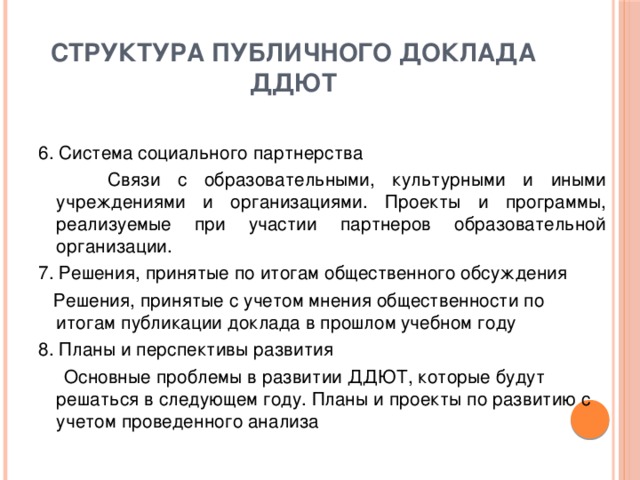 структура публичного доклада ДДЮТ 6. Система социального партнерства  Связи с образовательными, культурными и иными учреждениями и организациями. Проекты и программы, реализуемые при участии партнеров образовательной организации. 7. Решения, принятые по итогам общественного обсуждения  Решения, принятые с учетом мнения общественности по итогам публикации доклада в прошлом учебном году 8. Планы и перспективы развития  Основные проблемы в развитии ДДЮТ, которые будут решаться в следующем году. Планы и проекты по развитию с учетом проведенного анализа