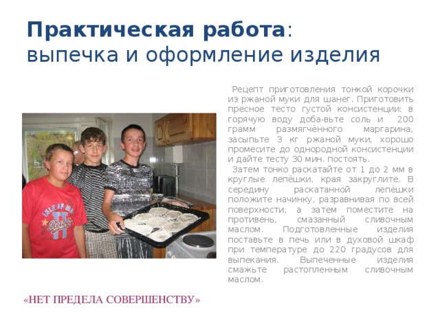 Практическая работа :  выпечка и оформление изделия  Рецепт приготовления тонкой корочки из ржаной муки для шанег. Приготовить пресное тесто густой консистенции: в горячую воду доба-вьте соль и 200 грамм размягчённого маргарина, засыпьте 3 кг ржаной муки, хорошо промесите до однородной консистенции и дайте тесту 30 мин. постоять.  Затем тонко раскатайте от 1 до 2 мм в круглые лепёшки, края закруглите. В середину раскатанной лепёшки положите начинку, разравнивая по всей поверхности, а затем поместите на противень, смазанный сливочным маслом. Подготовленные изделия поставьте в печь или в духовой шкаф при температуре до 220 градусов для выпекания. Выпеченные изделия смажьте растопленным сливочным маслом. «НЕТ ПРЕДЕЛА СОВЕРШЕНСТВУ»   