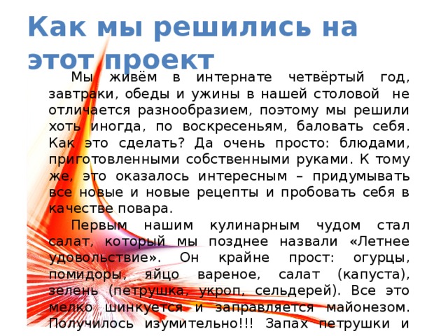 Как мы решились на этот проект  Мы живём в интернате четвёртый год, завтраки, обеды и ужины в нашей столовой не отличается разнообразием, поэтому мы решили хоть иногда, по воскресеньям, баловать себя. Как это сделать? Да очень просто: блюдами, приготовленными собственными руками. К тому же, это оказалось интересным – придумывать все новые и новые рецепты и пробовать себя в качестве повара.  Первым нашим кулинарным чудом стал салат, который мы позднее назвали «Летнее удовольствие». Он крайне прост: огурцы, помидоры, яйцо вареное, салат (капуста), зелень (петрушка, укроп, сельдерей). Все это мелко шинкуется и заправляется майонезом. Получилось изумительно!!! Запах петрушки и укропа напомнил нам о лете и приятно порадовал. Попробуйте, вам понравится! 