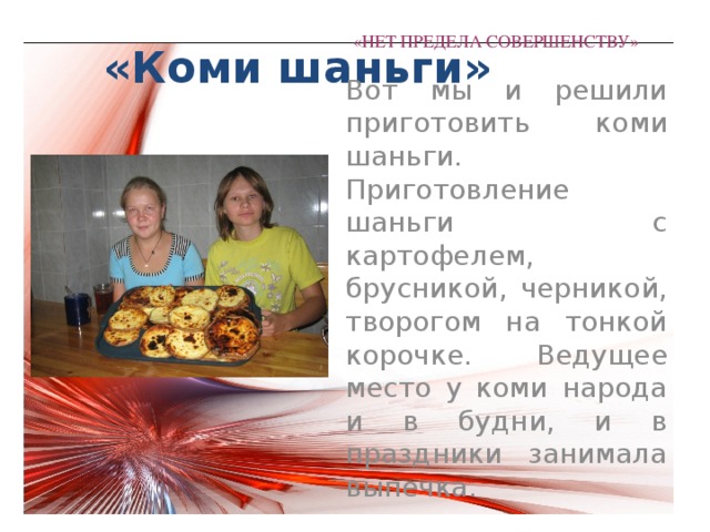  «Коми шаньги» «НЕТ ПРЕДЕЛА СОВЕРШЕНСТВУ»   Вот мы и решили приготовить коми шаньги. Приготовление шаньги с картофелем, брусникой, черникой, творогом на тонкой корочке. Ведущее место у коми народа и в будни, и в праздники занимала выпечка. 