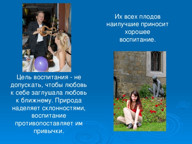 Их всех плодов наилучшие приносит хорошее воспитание. Цель воспитания - не допускать, чтобы любовь к себе заглушала любовь к ближнему. Природа наделяет склонностями, воспитание противопоставляет им привычки. 