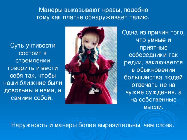 Манеры выказывают нравы, подобно тому как платье обнаруживает талию. Одна из причин того, что умные и приятные собеседники так редки, заключается в обыкновении большинства людей отвечать не на чужие суждения, а на собственные мысли. Суть учтивости состоит в стремлении говорить и вести себя так, чтобы наши ближние были довольны и нами, и самими собой. Наружность и манеры более выразительны, чем слова. 