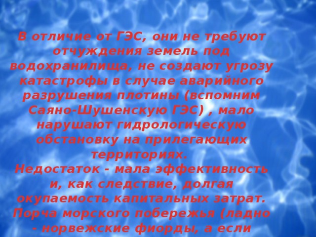 В отличие от ГЭС, они не требуют отчуждения земель под водохранилища, не создают угрозу катастрофы в случае аварийного разрушения плотины (вспомним Саяно-Шушенскую ГЭС) , мало нарушают гидрологическую обстановку на прилегающих территориях.  Недостаток - мала эффективность и, как следствие, долгая окупаемость капитальных затрат. Порча морского побережья (ладно - норвежские фиорды, а если гавайские пляжи?). 