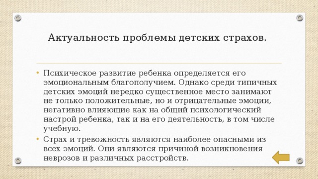 Актуальность проблемы детских страхов.   Психическое развитие ребенка определяется его эмоциональным благополучием. Однако среди типичных детских эмоций нередко существенное место занимают не только положительные, но и отрицательные эмоции, негативно влияющие как на общий психологический настрой ребенка, так и на его деятельность, в том числе учебную. Страх и тревожность являются наиболее опасными из всех эмоций. Они являются причиной возникновения неврозов и различных расстройств. 