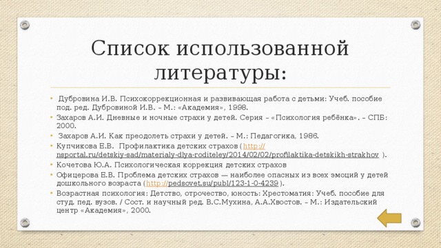 Список использованной литературы:  Дубровина И.В. Психокоррекционная и развивающая работа с детьми: Учеб. пособие под. ред. Дубровиной И.В. – М.: «Академия», 1998. Захаров А.И. Дневные и ночные страхи у детей. Серия – «Психология ребёнка». – СПБ: 2000.  Захаров А.И. Как преодолеть страхи у детей. – М.: Педагогика, 1986. Купчикова Е.В. Профилактика детских страхов ( http :// nsportal.ru/detskiy-sad/materialy-dlya-roditeley/2014/02/02/profilaktika-detskikh-strakhov ). Кочетова Ю.А. Психологическая коррекция детских страхов Офицерова Е.В. Проблема детских страхов — наиболее опасных из всех эмоций у детей дошкольного возраста ( http :// pedsovet.su/publ/123-1-0-4239 ). Возрастная психология: Детство, отрочество, юность: Хрестоматия: Учеб. пособие для студ. пед. вузов. / Сост. и научный ред. В.С.Мухина, А.А.Хвостов. – М.: Издательский центр «Академия», 2000. 