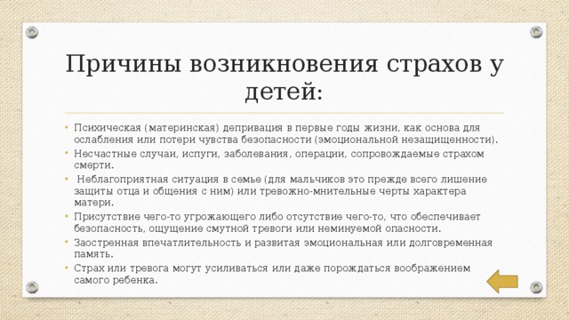 Причины возникновения страхов у детей: Психическая (материнская) депривация в первые годы жизни, как основа для ослабления или потери чувства безопасности (эмоциональной незащищенности). Несчастные случаи, испуги, заболевания, операции, сопровождаемые страхом смерти.  Неблагоприятная ситуация в семье (для мальчиков это прежде всего лишение защиты отца и общения с ним) или тревожно-мнительные черты характера матери. Присутствие чего-то угрожающего либо отсутствие чего-то, что обеспечивает безопасность, ощущение смутной тревоги или неминуемой опасности. Заостренная впечатлительность и развитая эмоциональная или долговременная память. Страх или тревога могут усиливаться или даже порождаться воображением самого ребенка. 