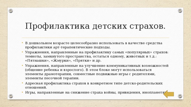 Профилактика детских страхов. В дошкольном возрасте целесообразно использовать в качестве средства профилактики арт-терапевтические подходы. Упражнения, направленные на профилактику самых «популярных» страхов: темноты, замкнутого пространства, остаться одному, животных и т.д.: «Пятнашки», «Жмурки», «Прятки» и др. Упражнения, направленные на улучшение коммуникативных возможностей (общение ребенка и взрослого). В этом блоке могут использоваться элементы драмотерапии, совместные подвижные игры с родителями, элементы песочной терапии. Адресная профилактика страхов в конкретном типе детско-родительских отношений. Игры, направленные на снижение страха войны, привидения, инопланетян. 