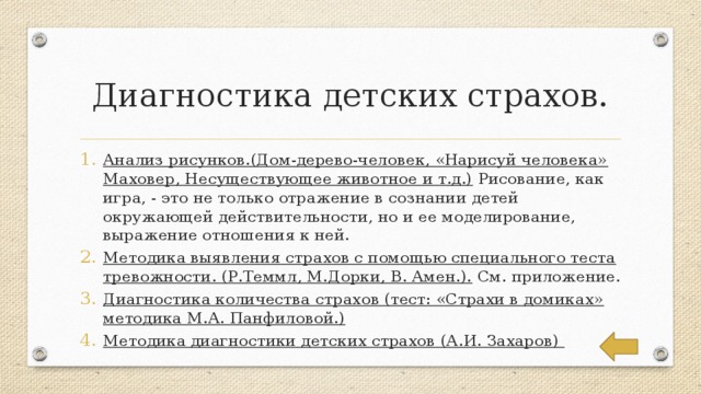 Диагностика детских страхов. Анализ рисунков.(Дом-дерево-человек, «Нарисуй человека» Маховер, Несуществующее животное и т.д.) Рисование, как игра, - это не только отражение в сознании детей окружающей действительности, но и ее моделирование, выражение отношения к ней. Методика выявления страхов с помощью специального теста тревожности. (Р.Теммл, М.Дорки, В. Амен.). См. приложение. Диагностика количества страхов (тест: «Страхи в домиках» методика М.А. Панфиловой.) Методика диагностики детских страхов (А.И. Захаров) 