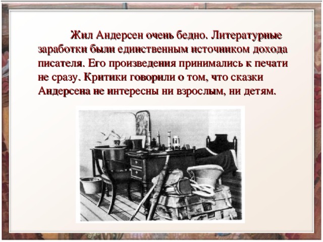  Жил Андерсен очень бедно. Литературные заработки были единственным источником дохода писателя. Его произведения принимались к печати не сразу. Критики говорили о том, что сказки Андерсена не интересны ни взрослым, ни детям. 