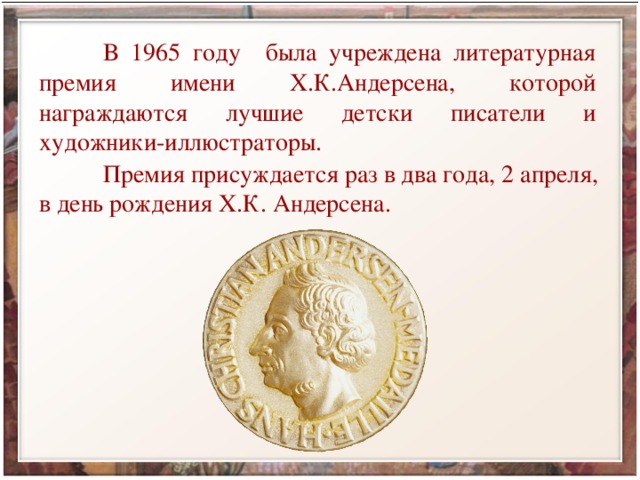  В 1965 году была учреждена литературная премия имени Х.К.Андерсена, которой награждаются лучшие детски писатели и художники-иллюстраторы.  Премия присуждается раз в два года, 2 апреля, в день рождения Х.К. Андерсена. 