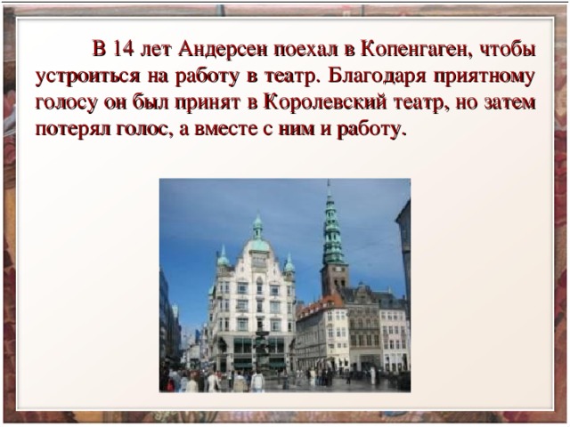  В 14 лет Андерсен поехал в Копенгаген, чтобы устроиться на работу в театр. Благодаря приятному голосу он был принят в Королевский театр, но затем потерял голос, а вместе с ним и работу. 