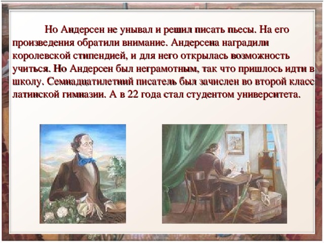  Но Андерсен не унывал и решил писать пьесы. На его произведения обратили внимание. Андерсена наградили королевской стипендией, и для него открылась возможность учиться. Но Андерсен был неграмотным, так что пришлось идти в школу. Семнадцатилетний писатель был зачислен во второй класс латинской гимназии. А в 22 года стал студентом университета. 