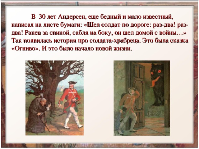  В 30 лет Андерсен, еще бедный и мало известный, написал на листе бумаги: «Шел солдат по дороге: раз-два! раз-два! Ранец за спиной, сабля на боку, он шел домой с войны…» Так появилась история про солдата-храбреца. Это была сказка «Огниво». И это было начало новой жизни. 