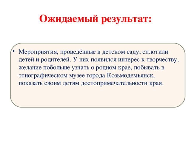 Ожидаемый результат: Мероприятия, проведённые в детском саду, сплотили детей и родителей. У них появился интерес к творчеству, желание побольше узнать о родном крае, побывать в этнографическом музее города Козьмодемьянск, показать своим детям достопримечательности края. 