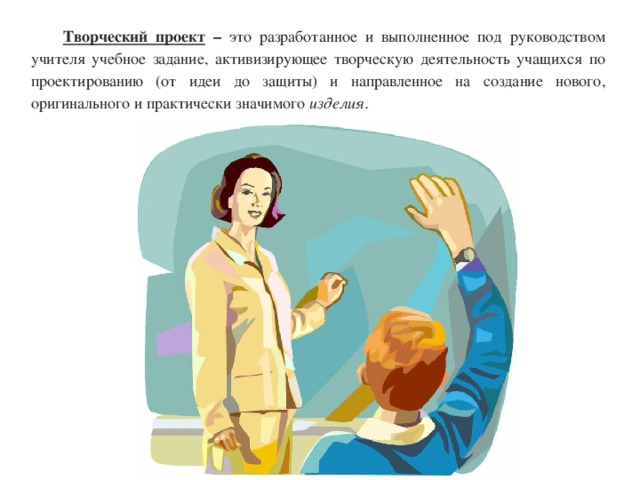 Творческий проект – это разработанное и выполненное под руководством учителя учебное задание, активизирующее творческую деятельность учащихся по проектированию (от идеи до защиты) и направленное на создание нового, оригинального и практически значимого изделия. 