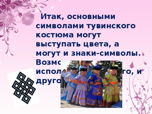  Итак, основными символами тувинского костюма могут выступать цвета, а могут и знаки-символы. Возможно равное использование и того, и другого. 