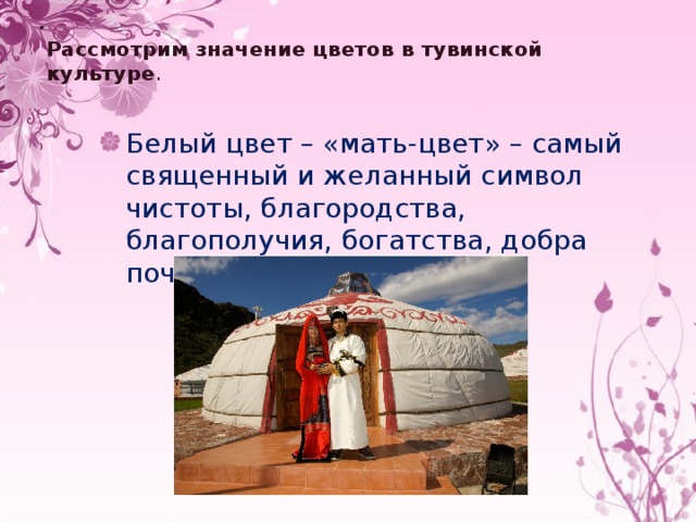  Рассмотрим значение цветов в тувинской культуре .   Белый цвет – «мать-цвет» – самый священный и желанный символ чистоты, благородства, благополучия, богатства, добра почета. 