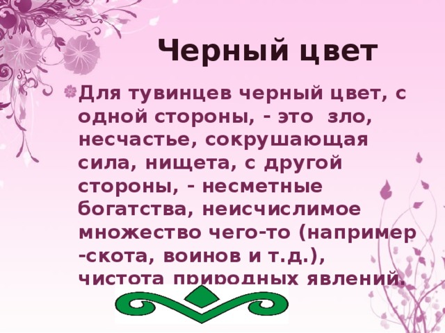 Черный цвет Для тувинцев черный цвет, с одной стороны, - это зло, несчастье, сокрушающая сила, нищета, с другой стороны, - несметные богатства, неисчислимое множество чего-то (например -скота, воинов и т.д.), чистота природных явлений. 