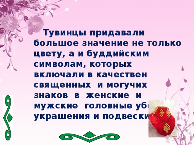  Тувинцы придавали большое значение не только цвету, а и буддийским символам, которых включали в качествен священных и могучих знаков в женские и мужские головные уборы, украшения и подвески. 