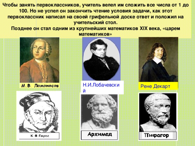 Чтобы занять первоклассников, учитель велел им сложить все числа от 1 до 100. Но не успел он закончить чтение условия задачи, как этот первоклассник написал на своей грифельной доске ответ и положил на учительский стол.  Позднее он стал одним из крупнейших математиков XIX века, «царем математиков» Н.И.Лобачевский Рене Декарт 