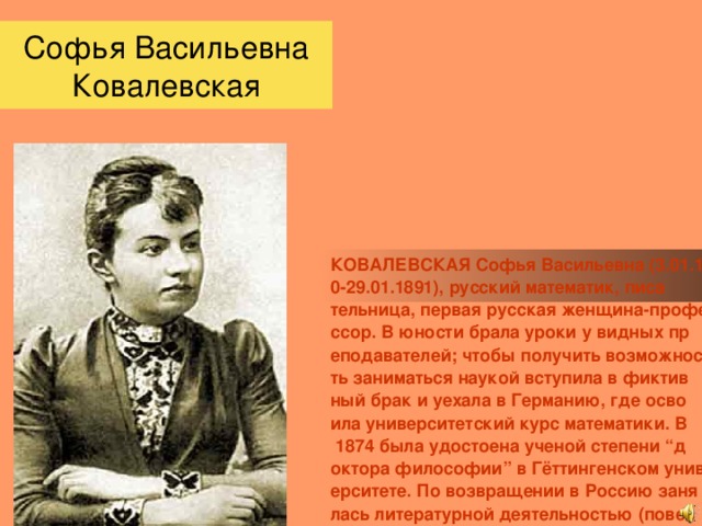 Софья Васильевна Ковалевская КОВАЛЕВСКАЯ Софья Васильевна (3.01.1850-29.01.1891), русский математик, писательница, первая русская женщина-профессор. В юности брала уроки у видных преподавателей; чтобы получить возможность заниматься наукой вступила в фиктивный брак и уехала в Германию, где освоила университетский курс математики. В 1874 была удостоена ученой степени “доктора философии” в Гёттингенском университете. По возвращении в Россию занялась литературной деятельностью (повесть “Нигилистка”, 1884, драма “Борьба за счастье”, 1887, семейная хроника “Воспоминания детства”, 1890). С 1883 преподавала в Стокгольском университете. Основные научные труды посвящены математическому анализу, механике и астрономии.                  