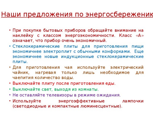 Наши предложения по энергосбережению: При покупке бытовых приборов обращайте внимание на наклейку с классом энергоэкономичности. Класс «А» означает, что прибор очень экономичный. Стеклокерамические плиты для приготовления пищи экономичнее электроплит с обычными конфорками. Еще экономичнее новые индукционные стеклокерамические плиты. Для приготовления чая используйте электрический чайник, нагревая только лишь необходимое для чаепития количество воды. Выключайте плиту после приготовления еды. Выключайте свет, выходя из комнаты. Не оставляйте телевизоры в режиме ожидания. Используйте энергоэффективные лампочки (светодиодные и компактные люминесцентные). 