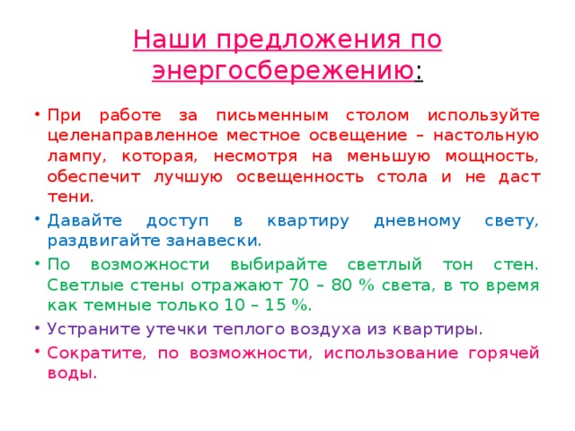 Наши предложения по энергосбережению : При работе за письменным столом используйте целенаправленное местное освещение – настольную лампу, которая, несмотря на меньшую мощность, обеспечит лучшую освещенность стола и не даст тени. Давайте доступ в квартиру дневному свету, раздвигайте занавески. По возможности выбирайте светлый тон стен. Светлые стены отражают 70 – 80 % света, в то время как темные только 10 – 15 %. Устраните утечки теплого воздуха из квартиры. Сократите, по возможности, использование горячей  воды. 