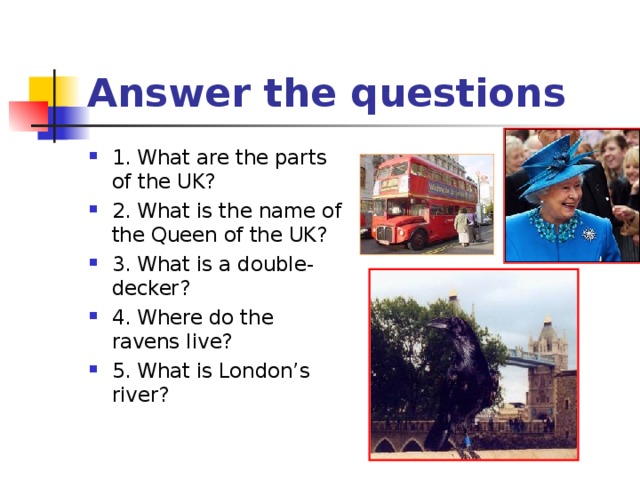 Answer the questions 1. What are the parts of the UK? 2. What is the name of the Queen of the UK? 3. What is a double-decker? 4. Where do the ravens live? 5. What is London’s river? 