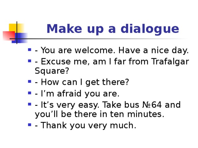  Make up a dialogue - You are welcome. Have a nice day. - Excuse me, am I far from Trafalgar Square? - How can I get there? - I’m afraid you are . - It’s very easy. Take bus № 64 and you’ll be there in ten minutes. - Thank you very much. 