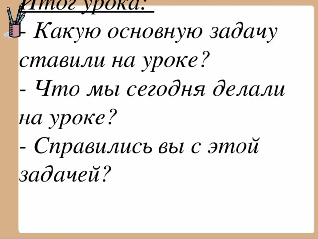 Итог урока:  - Какую основную задачу ставили на уроке?  - Что мы сегодня делали на уроке?  - Справились вы с этой задачей?   