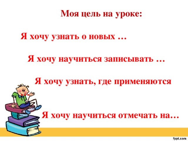 Моя цель на уроке:  Я хочу узнать о новых …   Я хочу научиться записывать …   Я хочу узнать, где применяются …   Я хочу научиться отмечать на…